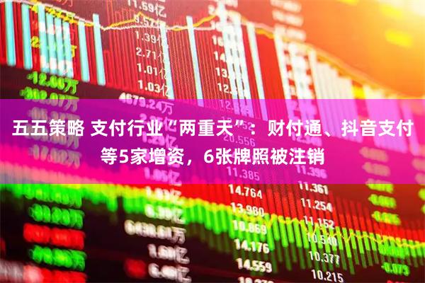 五五策略 支付行业“两重天”：财付通、抖音支付等5家增资，6张牌照被注销