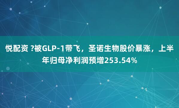 悦配资 ?被GLP-1带飞，圣诺生物股价暴涨，上半年归母净利润预增253.54%