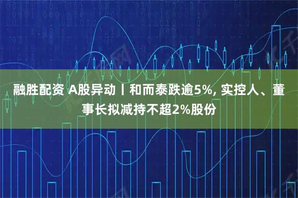 融胜配资 A股异动丨和而泰跌逾5%, 实控人、董事长拟减持不超2%股份