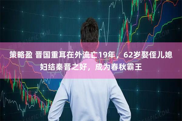 策略盈 晋国重耳在外流亡19年，62岁娶侄儿媳妇结秦晋之好，成为春秋霸王