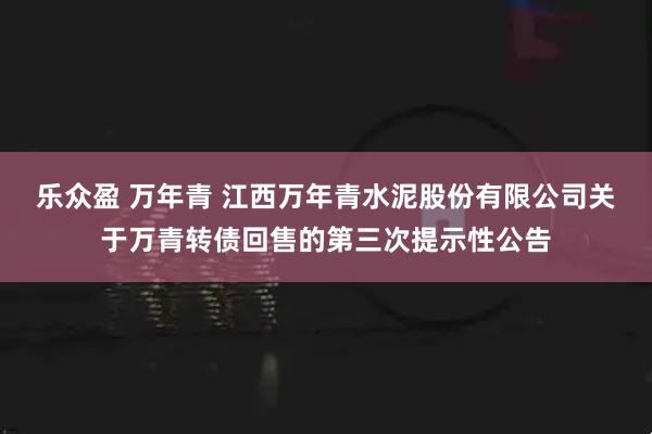 乐众盈 万年青 江西万年青水泥股份有限公司关于万青转债回售的第三次提示性公告