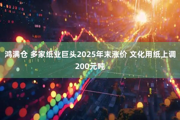 鸿满仓 多家纸业巨头2025年末涨价 文化用纸上调200元吨
