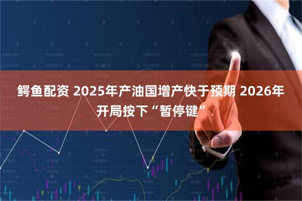 鳄鱼配资 2025年产油国增产快于预期 2026年开局按下“暂停键”