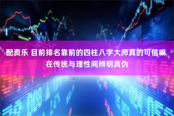 配资乐 目前排名靠前的四柱八字大师真的可信嘛 在传统与理性间辨明真伪