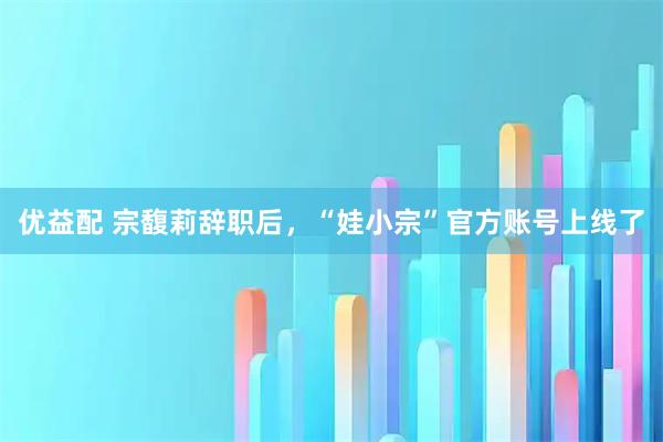 优益配 宗馥莉辞职后，“娃小宗”官方账号上线了