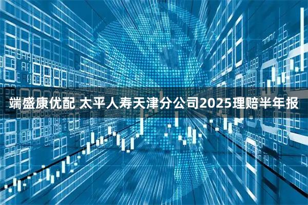 端盛康优配 太平人寿天津分公司2025理赔半年报